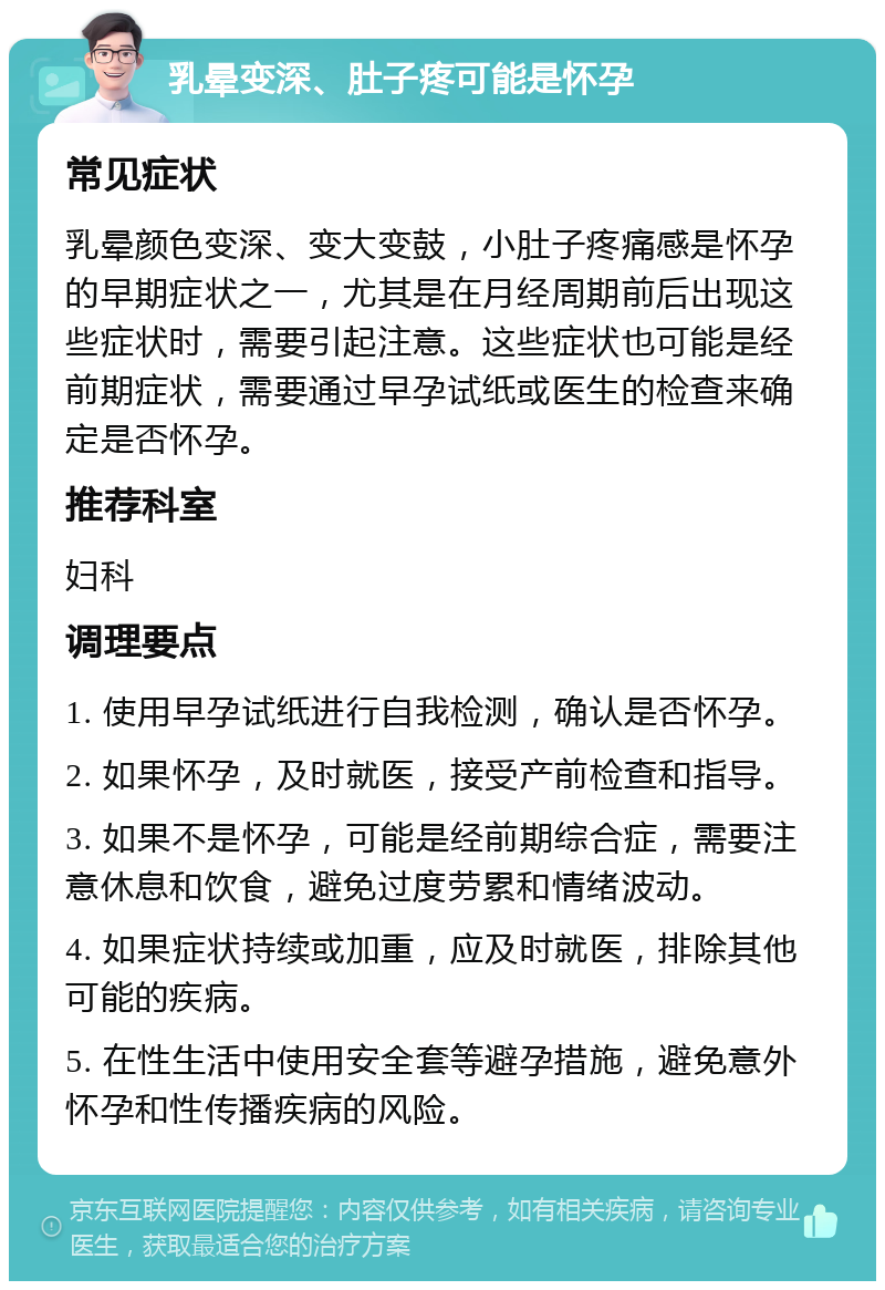 乳晕变深、肚子疼可能是怀孕 常见症状 乳晕颜色变深、变大变鼓，小肚子疼痛感是怀孕的早期症状之一，尤其是在月经周期前后出现这些症状时，需要引起注意。这些症状也可能是经前期症状，需要通过早孕试纸或医生的检查来确定是否怀孕。 推荐科室 妇科 调理要点 1. 使用早孕试纸进行自我检测，确认是否怀孕。 2. 如果怀孕，及时就医，接受产前检查和指导。 3. 如果不是怀孕，可能是经前期综合症，需要注意休息和饮食，避免过度劳累和情绪波动。 4. 如果症状持续或加重，应及时就医，排除其他可能的疾病。 5. 在性生活中使用安全套等避孕措施，避免意外怀孕和性传播疾病的风险。