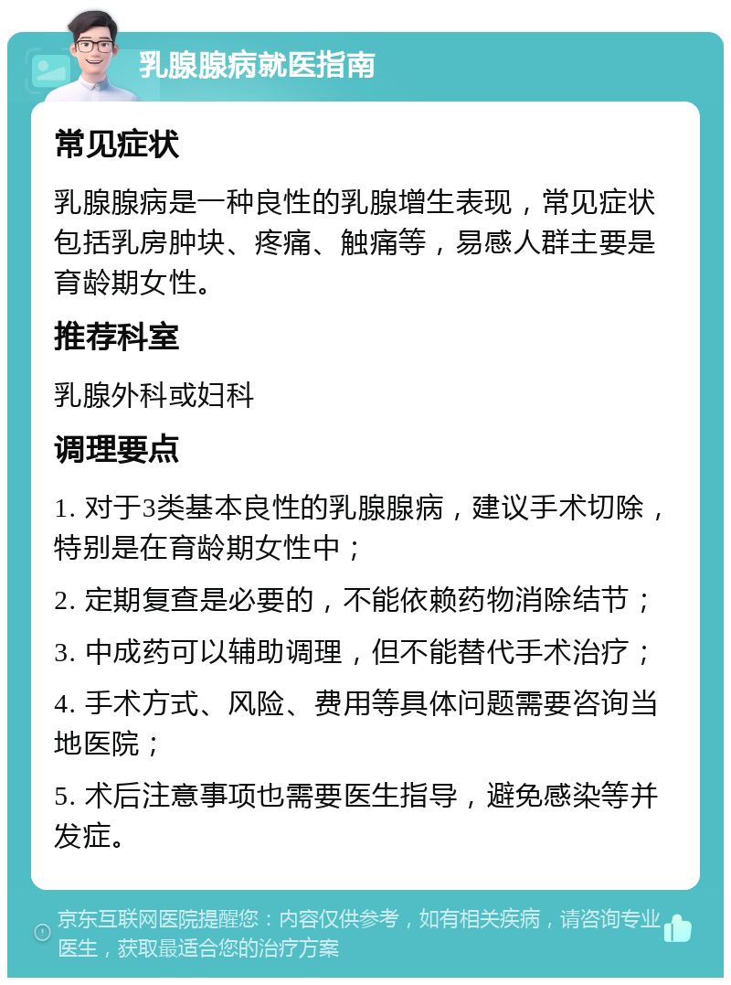 乳腺腺病就医指南 常见症状 乳腺腺病是一种良性的乳腺增生表现，常见症状包括乳房肿块、疼痛、触痛等，易感人群主要是育龄期女性。 推荐科室 乳腺外科或妇科 调理要点 1. 对于3类基本良性的乳腺腺病，建议手术切除，特别是在育龄期女性中； 2. 定期复查是必要的，不能依赖药物消除结节； 3. 中成药可以辅助调理，但不能替代手术治疗； 4. 手术方式、风险、费用等具体问题需要咨询当地医院； 5. 术后注意事项也需要医生指导，避免感染等并发症。