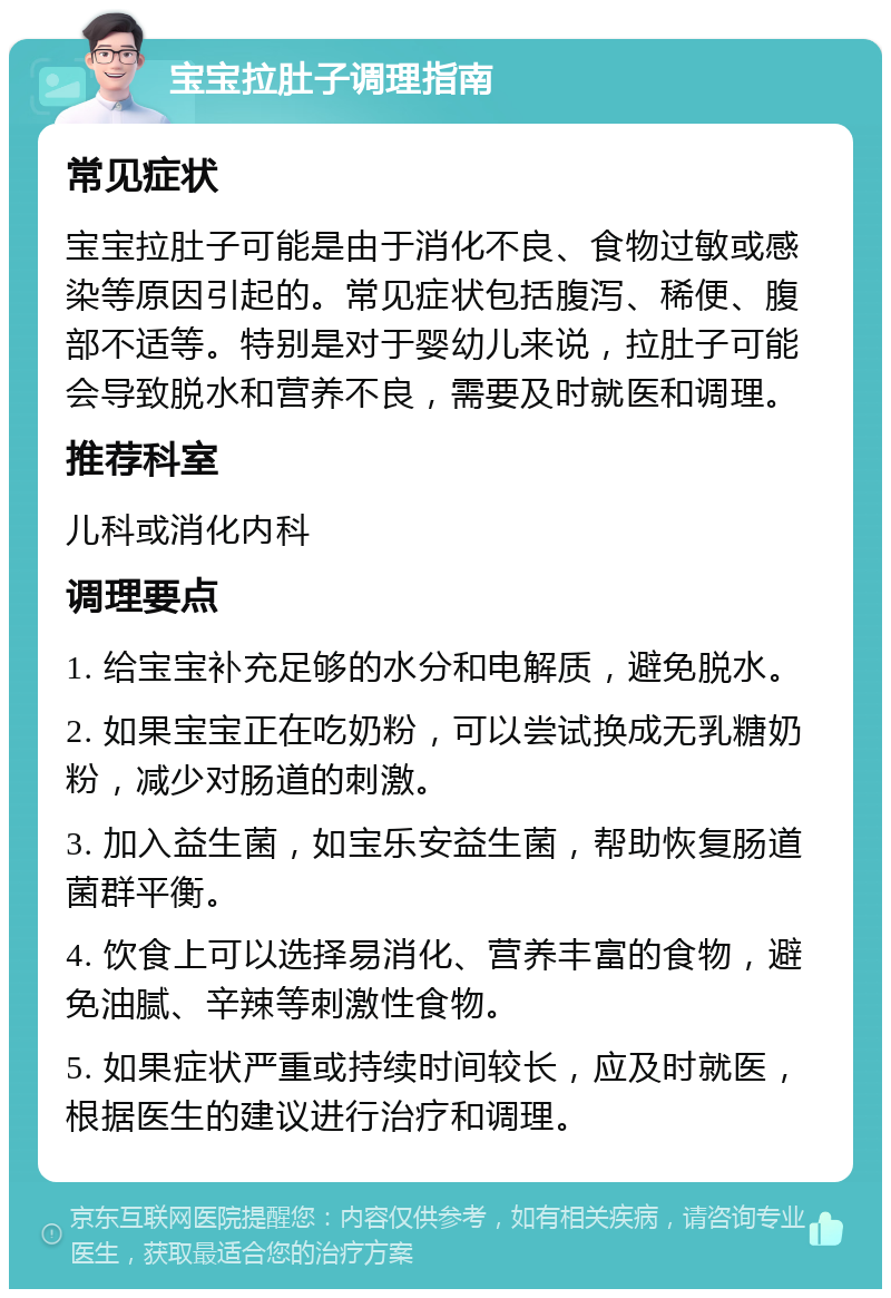 宝宝拉肚子调理指南 常见症状 宝宝拉肚子可能是由于消化不良、食物过敏或感染等原因引起的。常见症状包括腹泻、稀便、腹部不适等。特别是对于婴幼儿来说，拉肚子可能会导致脱水和营养不良，需要及时就医和调理。 推荐科室 儿科或消化内科 调理要点 1. 给宝宝补充足够的水分和电解质，避免脱水。 2. 如果宝宝正在吃奶粉，可以尝试换成无乳糖奶粉，减少对肠道的刺激。 3. 加入益生菌，如宝乐安益生菌，帮助恢复肠道菌群平衡。 4. 饮食上可以选择易消化、营养丰富的食物，避免油腻、辛辣等刺激性食物。 5. 如果症状严重或持续时间较长，应及时就医，根据医生的建议进行治疗和调理。