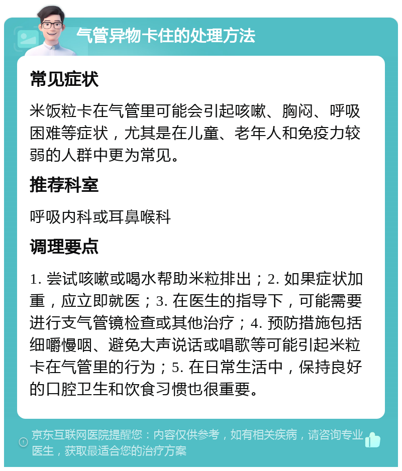 气管异物卡住的处理方法 常见症状 米饭粒卡在气管里可能会引起咳嗽、胸闷、呼吸困难等症状，尤其是在儿童、老年人和免疫力较弱的人群中更为常见。 推荐科室 呼吸内科或耳鼻喉科 调理要点 1. 尝试咳嗽或喝水帮助米粒排出；2. 如果症状加重，应立即就医；3. 在医生的指导下，可能需要进行支气管镜检查或其他治疗；4. 预防措施包括细嚼慢咽、避免大声说话或唱歌等可能引起米粒卡在气管里的行为；5. 在日常生活中，保持良好的口腔卫生和饮食习惯也很重要。