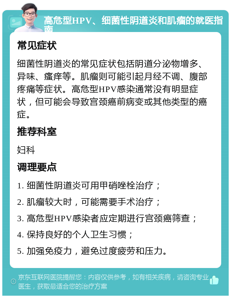 高危型HPV、细菌性阴道炎和肌瘤的就医指南 常见症状 细菌性阴道炎的常见症状包括阴道分泌物增多、异味、瘙痒等。肌瘤则可能引起月经不调、腹部疼痛等症状。高危型HPV感染通常没有明显症状，但可能会导致宫颈癌前病变或其他类型的癌症。 推荐科室 妇科 调理要点 1. 细菌性阴道炎可用甲硝唑栓治疗； 2. 肌瘤较大时，可能需要手术治疗； 3. 高危型HPV感染者应定期进行宫颈癌筛查； 4. 保持良好的个人卫生习惯； 5. 加强免疫力，避免过度疲劳和压力。