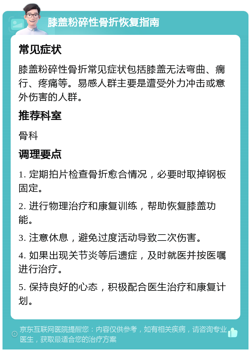 膝盖粉碎性骨折恢复指南 常见症状 膝盖粉碎性骨折常见症状包括膝盖无法弯曲、瘸行、疼痛等。易感人群主要是遭受外力冲击或意外伤害的人群。 推荐科室 骨科 调理要点 1. 定期拍片检查骨折愈合情况，必要时取掉钢板固定。 2. 进行物理治疗和康复训练，帮助恢复膝盖功能。 3. 注意休息，避免过度活动导致二次伤害。 4. 如果出现关节炎等后遗症，及时就医并按医嘱进行治疗。 5. 保持良好的心态，积极配合医生治疗和康复计划。