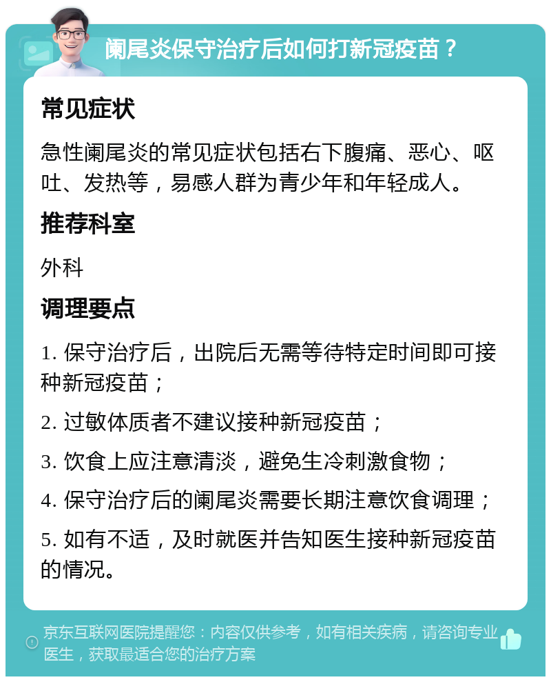 阑尾炎保守治疗后如何打新冠疫苗？ 常见症状 急性阑尾炎的常见症状包括右下腹痛、恶心、呕吐、发热等，易感人群为青少年和年轻成人。 推荐科室 外科 调理要点 1. 保守治疗后，出院后无需等待特定时间即可接种新冠疫苗； 2. 过敏体质者不建议接种新冠疫苗； 3. 饮食上应注意清淡，避免生冷刺激食物； 4. 保守治疗后的阑尾炎需要长期注意饮食调理； 5. 如有不适，及时就医并告知医生接种新冠疫苗的情况。