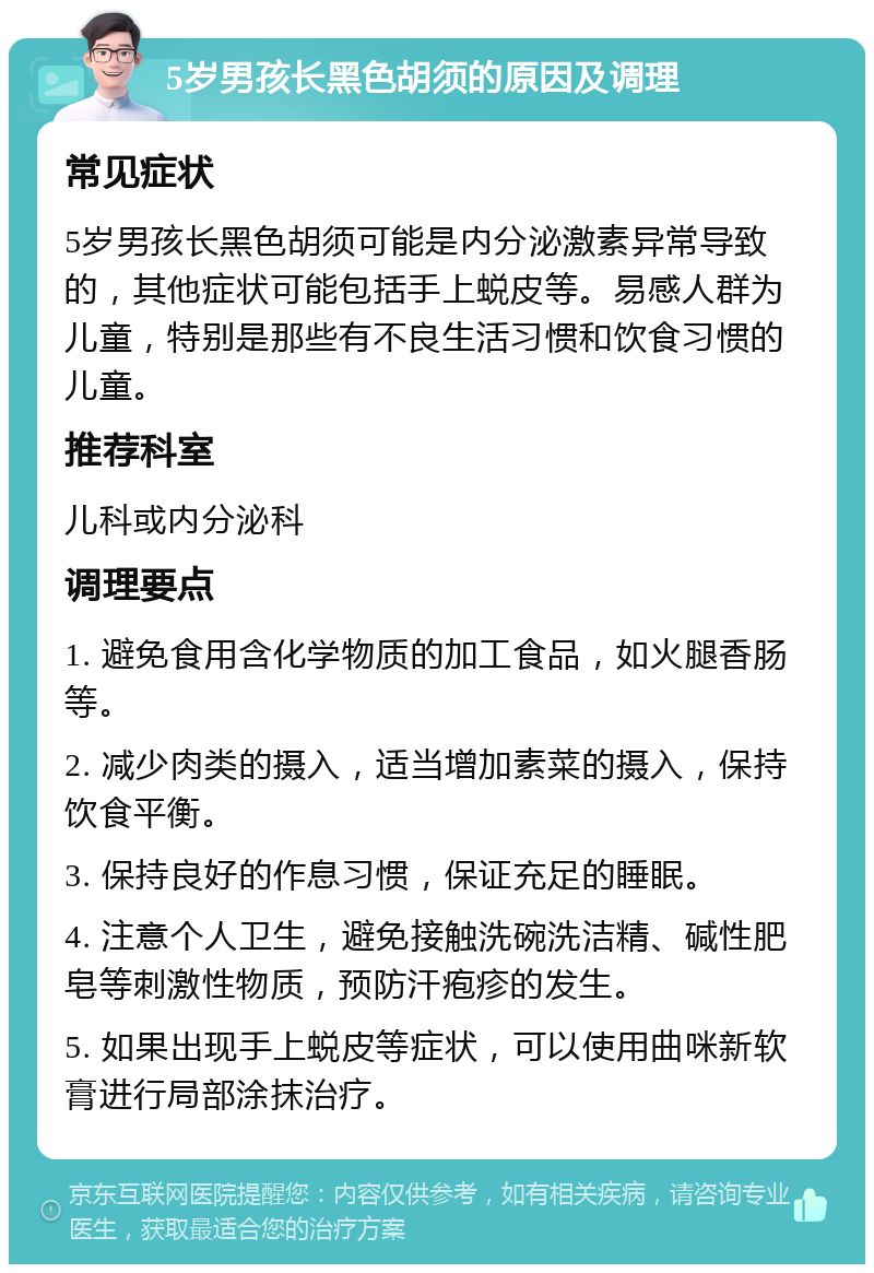 5岁男孩长黑色胡须的原因及调理 常见症状 5岁男孩长黑色胡须可能是内分泌激素异常导致的，其他症状可能包括手上蜕皮等。易感人群为儿童，特别是那些有不良生活习惯和饮食习惯的儿童。 推荐科室 儿科或内分泌科 调理要点 1. 避免食用含化学物质的加工食品，如火腿香肠等。 2. 减少肉类的摄入，适当增加素菜的摄入，保持饮食平衡。 3. 保持良好的作息习惯，保证充足的睡眠。 4. 注意个人卫生，避免接触洗碗洗洁精、碱性肥皂等刺激性物质，预防汗疱疹的发生。 5. 如果出现手上蜕皮等症状，可以使用曲咪新软膏进行局部涂抹治疗。