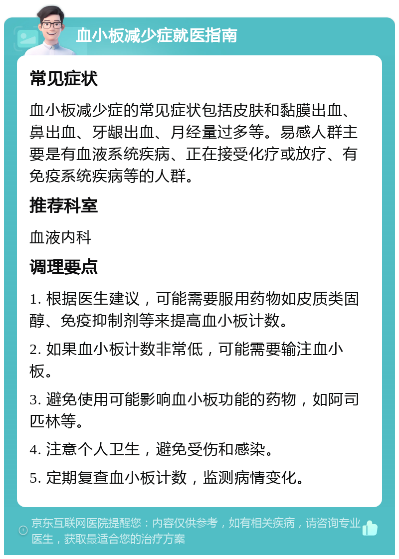 血小板减少症就医指南 常见症状 血小板减少症的常见症状包括皮肤和黏膜出血、鼻出血、牙龈出血、月经量过多等。易感人群主要是有血液系统疾病、正在接受化疗或放疗、有免疫系统疾病等的人群。 推荐科室 血液内科 调理要点 1. 根据医生建议，可能需要服用药物如皮质类固醇、免疫抑制剂等来提高血小板计数。 2. 如果血小板计数非常低，可能需要输注血小板。 3. 避免使用可能影响血小板功能的药物，如阿司匹林等。 4. 注意个人卫生，避免受伤和感染。 5. 定期复查血小板计数，监测病情变化。