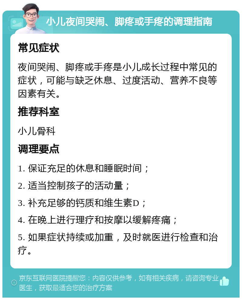 小儿夜间哭闹、脚疼或手疼的调理指南 常见症状 夜间哭闹、脚疼或手疼是小儿成长过程中常见的症状，可能与缺乏休息、过度活动、营养不良等因素有关。 推荐科室 小儿骨科 调理要点 1. 保证充足的休息和睡眠时间； 2. 适当控制孩子的活动量； 3. 补充足够的钙质和维生素D； 4. 在晚上进行理疗和按摩以缓解疼痛； 5. 如果症状持续或加重，及时就医进行检查和治疗。