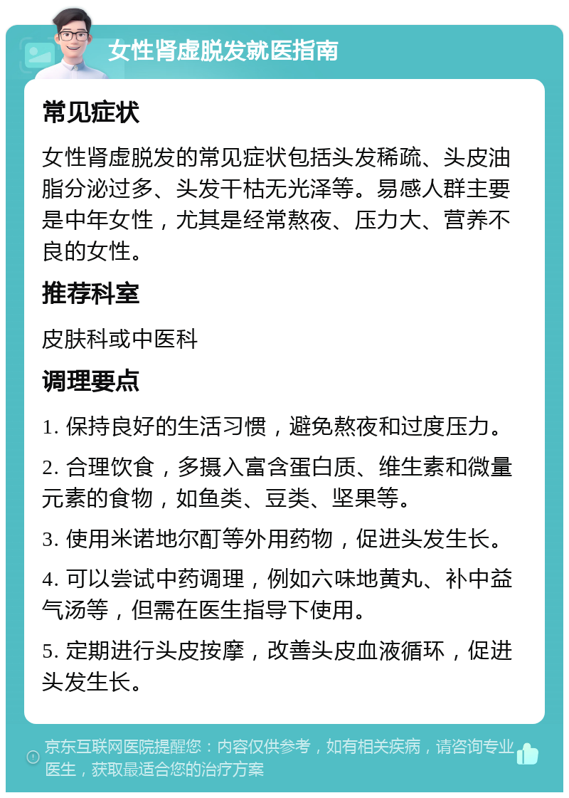 女性肾虚脱发就医指南 常见症状 女性肾虚脱发的常见症状包括头发稀疏、头皮油脂分泌过多、头发干枯无光泽等。易感人群主要是中年女性，尤其是经常熬夜、压力大、营养不良的女性。 推荐科室 皮肤科或中医科 调理要点 1. 保持良好的生活习惯，避免熬夜和过度压力。 2. 合理饮食，多摄入富含蛋白质、维生素和微量元素的食物，如鱼类、豆类、坚果等。 3. 使用米诺地尔酊等外用药物，促进头发生长。 4. 可以尝试中药调理，例如六味地黄丸、补中益气汤等，但需在医生指导下使用。 5. 定期进行头皮按摩，改善头皮血液循环，促进头发生长。