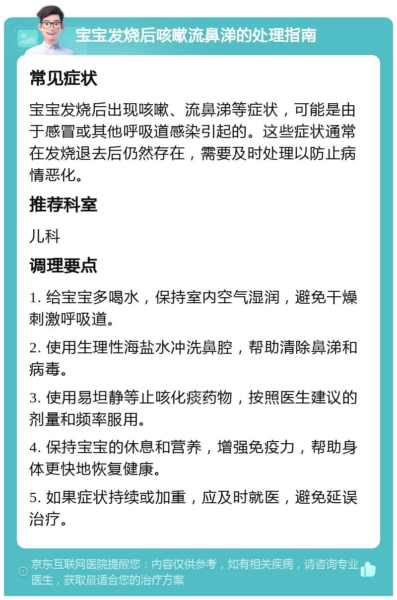 宝宝发烧后咳嗽流鼻涕的处理指南 常见症状 宝宝发烧后出现咳嗽、流鼻涕等症状，可能是由于感冒或其他呼吸道感染引起的。这些症状通常在发烧退去后仍然存在，需要及时处理以防止病情恶化。 推荐科室 儿科 调理要点 1. 给宝宝多喝水，保持室内空气湿润，避免干燥刺激呼吸道。 2. 使用生理性海盐水冲洗鼻腔，帮助清除鼻涕和病毒。 3. 使用易坦静等止咳化痰药物，按照医生建议的剂量和频率服用。 4. 保持宝宝的休息和营养，增强免疫力，帮助身体更快地恢复健康。 5. 如果症状持续或加重，应及时就医，避免延误治疗。