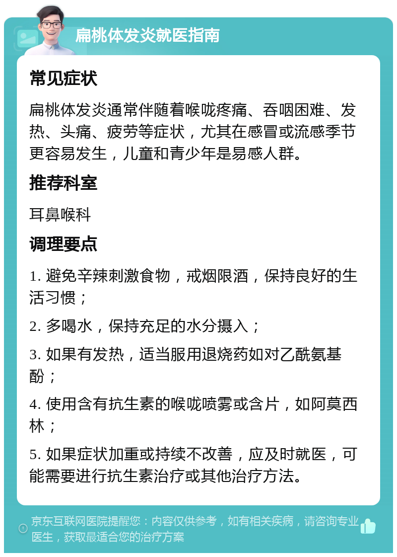 扁桃体发炎就医指南 常见症状 扁桃体发炎通常伴随着喉咙疼痛、吞咽困难、发热、头痛、疲劳等症状，尤其在感冒或流感季节更容易发生，儿童和青少年是易感人群。 推荐科室 耳鼻喉科 调理要点 1. 避免辛辣刺激食物，戒烟限酒，保持良好的生活习惯； 2. 多喝水，保持充足的水分摄入； 3. 如果有发热，适当服用退烧药如对乙酰氨基酚； 4. 使用含有抗生素的喉咙喷雾或含片，如阿莫西林； 5. 如果症状加重或持续不改善，应及时就医，可能需要进行抗生素治疗或其他治疗方法。