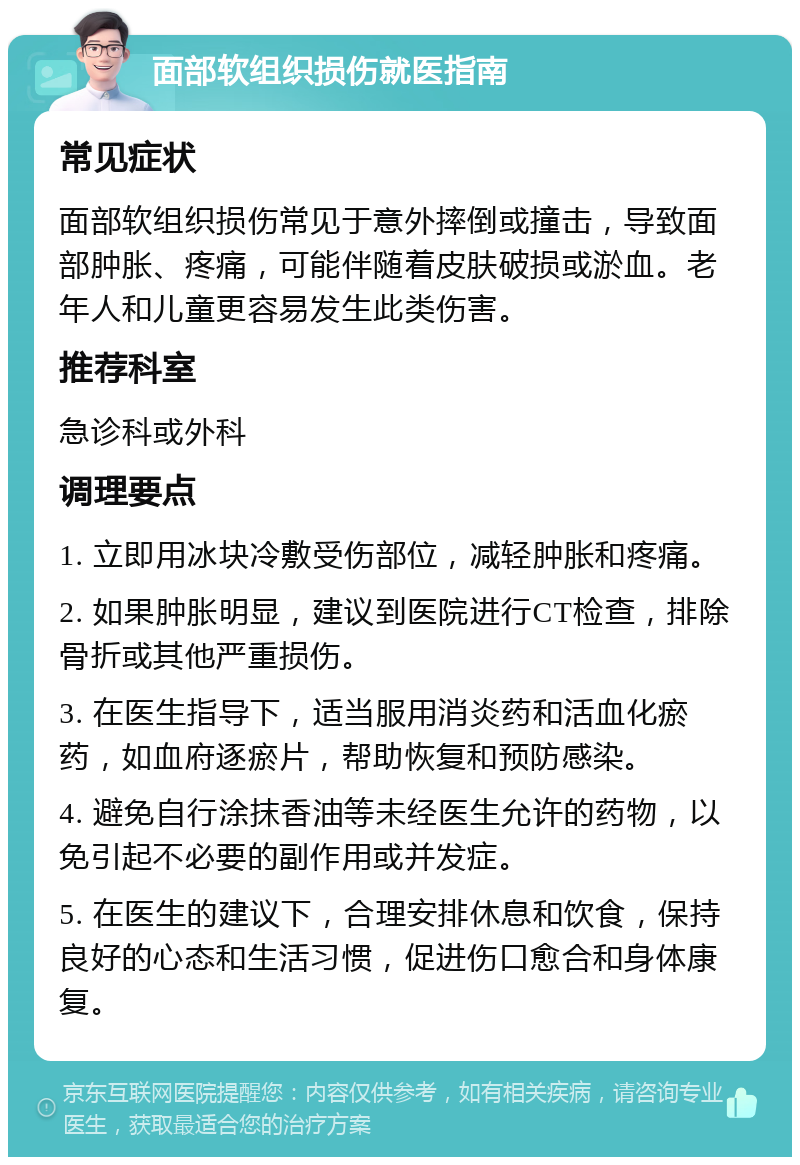 面部软组织损伤就医指南 常见症状 面部软组织损伤常见于意外摔倒或撞击，导致面部肿胀、疼痛，可能伴随着皮肤破损或淤血。老年人和儿童更容易发生此类伤害。 推荐科室 急诊科或外科 调理要点 1. 立即用冰块冷敷受伤部位，减轻肿胀和疼痛。 2. 如果肿胀明显，建议到医院进行CT检查，排除骨折或其他严重损伤。 3. 在医生指导下，适当服用消炎药和活血化瘀药，如血府逐瘀片，帮助恢复和预防感染。 4. 避免自行涂抹香油等未经医生允许的药物，以免引起不必要的副作用或并发症。 5. 在医生的建议下，合理安排休息和饮食，保持良好的心态和生活习惯，促进伤口愈合和身体康复。