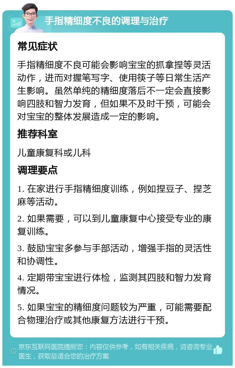 手指精细度不良的调理与治疗 常见症状 手指精细度不良可能会影响宝宝的抓拿捏等灵活动作，进而对握笔写字、使用筷子等日常生活产生影响。虽然单纯的精细度落后不一定会直接影响四肢和智力发育，但如果不及时干预，可能会对宝宝的整体发展造成一定的影响。 推荐科室 儿童康复科或儿科 调理要点 1. 在家进行手指精细度训练，例如捏豆子、捏芝麻等活动。 2. 如果需要，可以到儿童康复中心接受专业的康复训练。 3. 鼓励宝宝多参与手部活动，增强手指的灵活性和协调性。 4. 定期带宝宝进行体检，监测其四肢和智力发育情况。 5. 如果宝宝的精细度问题较为严重，可能需要配合物理治疗或其他康复方法进行干预。