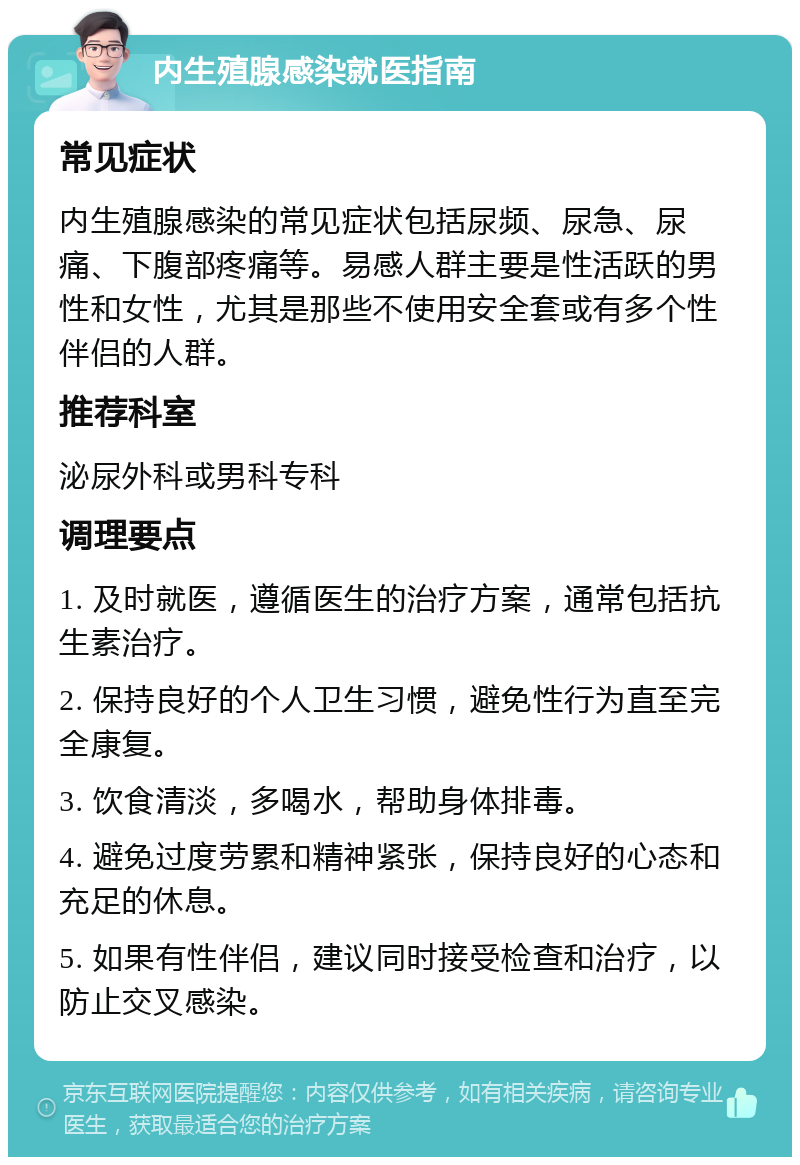 内生殖腺感染就医指南 常见症状 内生殖腺感染的常见症状包括尿频、尿急、尿痛、下腹部疼痛等。易感人群主要是性活跃的男性和女性，尤其是那些不使用安全套或有多个性伴侣的人群。 推荐科室 泌尿外科或男科专科 调理要点 1. 及时就医，遵循医生的治疗方案，通常包括抗生素治疗。 2. 保持良好的个人卫生习惯，避免性行为直至完全康复。 3. 饮食清淡，多喝水，帮助身体排毒。 4. 避免过度劳累和精神紧张，保持良好的心态和充足的休息。 5. 如果有性伴侣，建议同时接受检查和治疗，以防止交叉感染。