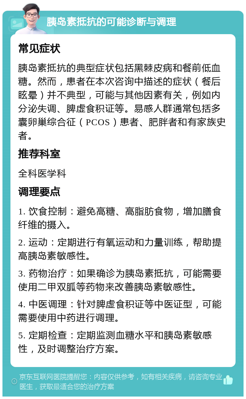 胰岛素抵抗的可能诊断与调理 常见症状 胰岛素抵抗的典型症状包括黑棘皮病和餐前低血糖。然而，患者在本次咨询中描述的症状（餐后眩晕）并不典型，可能与其他因素有关，例如内分泌失调、脾虚食积证等。易感人群通常包括多囊卵巢综合征（PCOS）患者、肥胖者和有家族史者。 推荐科室 全科医学科 调理要点 1. 饮食控制：避免高糖、高脂肪食物，增加膳食纤维的摄入。 2. 运动：定期进行有氧运动和力量训练，帮助提高胰岛素敏感性。 3. 药物治疗：如果确诊为胰岛素抵抗，可能需要使用二甲双胍等药物来改善胰岛素敏感性。 4. 中医调理：针对脾虚食积证等中医证型，可能需要使用中药进行调理。 5. 定期检查：定期监测血糖水平和胰岛素敏感性，及时调整治疗方案。