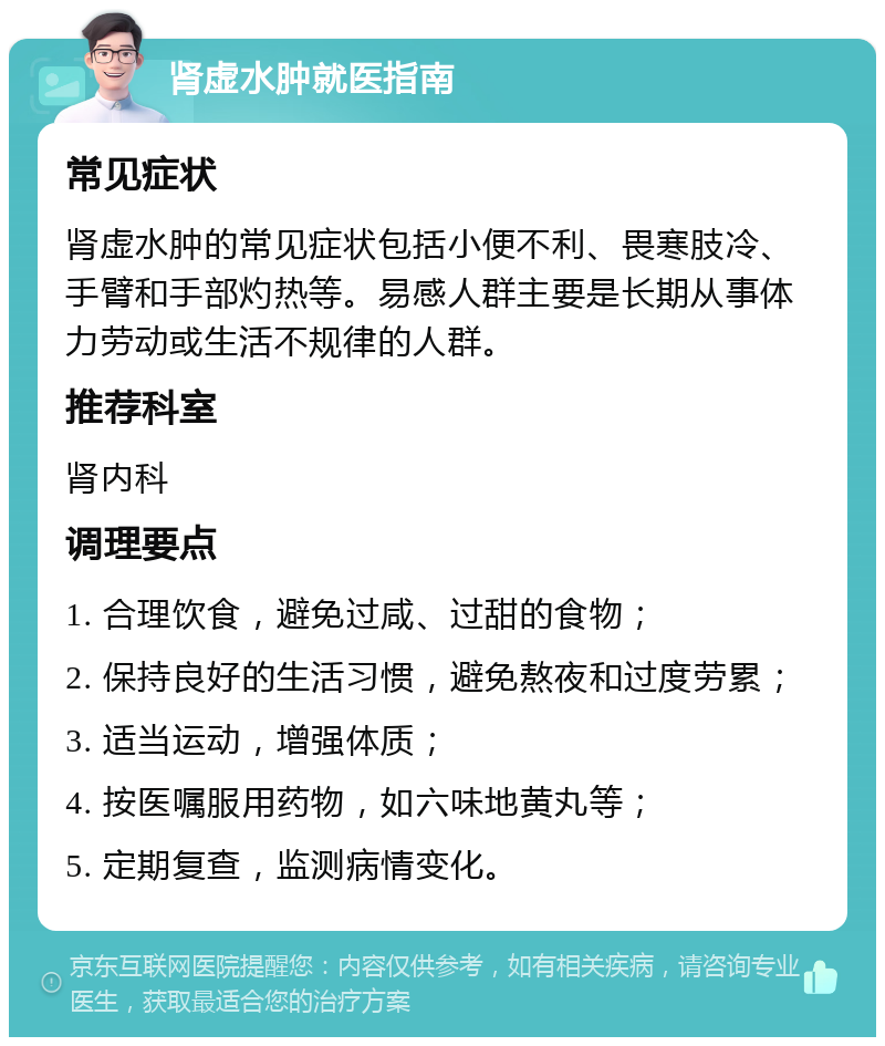 肾虚水肿就医指南 常见症状 肾虚水肿的常见症状包括小便不利、畏寒肢冷、手臂和手部灼热等。易感人群主要是长期从事体力劳动或生活不规律的人群。 推荐科室 肾内科 调理要点 1. 合理饮食，避免过咸、过甜的食物； 2. 保持良好的生活习惯，避免熬夜和过度劳累； 3. 适当运动，增强体质； 4. 按医嘱服用药物，如六味地黄丸等； 5. 定期复查，监测病情变化。