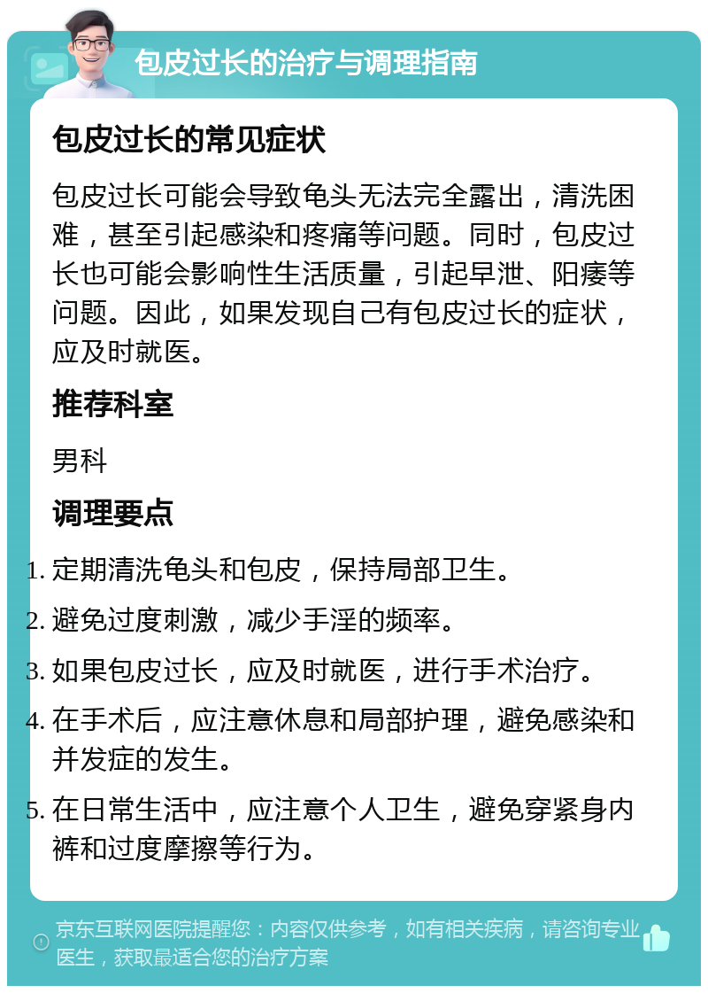 包皮过长的治疗与调理指南 包皮过长的常见症状 包皮过长可能会导致龟头无法完全露出，清洗困难，甚至引起感染和疼痛等问题。同时，包皮过长也可能会影响性生活质量，引起早泄、阳痿等问题。因此，如果发现自己有包皮过长的症状，应及时就医。 推荐科室 男科 调理要点 定期清洗龟头和包皮，保持局部卫生。 避免过度刺激，减少手淫的频率。 如果包皮过长，应及时就医，进行手术治疗。 在手术后，应注意休息和局部护理，避免感染和并发症的发生。 在日常生活中，应注意个人卫生，避免穿紧身内裤和过度摩擦等行为。