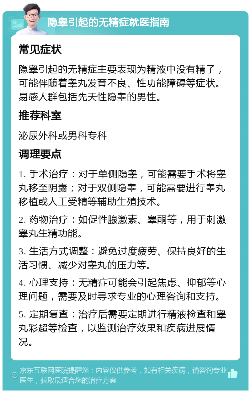 隐睾引起的无精症就医指南 常见症状 隐睾引起的无精症主要表现为精液中没有精子，可能伴随着睾丸发育不良、性功能障碍等症状。易感人群包括先天性隐睾的男性。 推荐科室 泌尿外科或男科专科 调理要点 1. 手术治疗：对于单侧隐睾，可能需要手术将睾丸移至阴囊；对于双侧隐睾，可能需要进行睾丸移植或人工受精等辅助生殖技术。 2. 药物治疗：如促性腺激素、睾酮等，用于刺激睾丸生精功能。 3. 生活方式调整：避免过度疲劳、保持良好的生活习惯、减少对睾丸的压力等。 4. 心理支持：无精症可能会引起焦虑、抑郁等心理问题，需要及时寻求专业的心理咨询和支持。 5. 定期复查：治疗后需要定期进行精液检查和睾丸彩超等检查，以监测治疗效果和疾病进展情况。