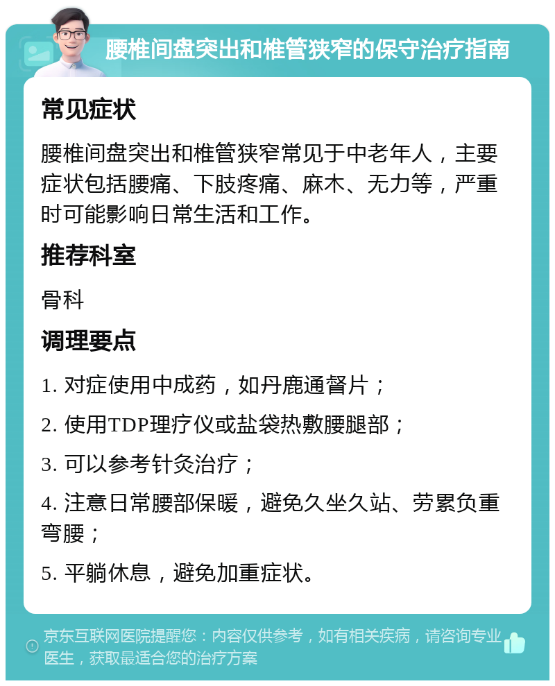 腰椎间盘突出和椎管狭窄的保守治疗指南 常见症状 腰椎间盘突出和椎管狭窄常见于中老年人，主要症状包括腰痛、下肢疼痛、麻木、无力等，严重时可能影响日常生活和工作。 推荐科室 骨科 调理要点 1. 对症使用中成药，如丹鹿通督片； 2. 使用TDP理疗仪或盐袋热敷腰腿部； 3. 可以参考针灸治疗； 4. 注意日常腰部保暖，避免久坐久站、劳累负重弯腰； 5. 平躺休息，避免加重症状。