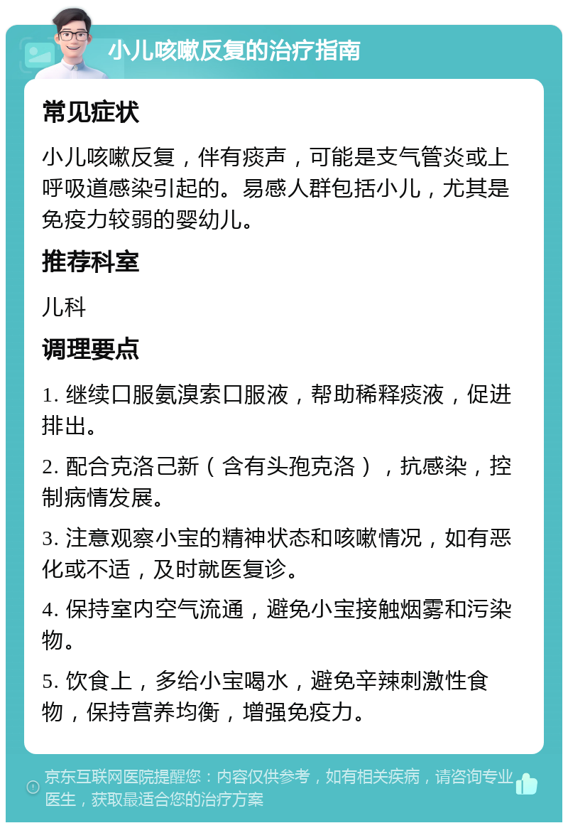 小儿咳嗽反复的治疗指南 常见症状 小儿咳嗽反复，伴有痰声，可能是支气管炎或上呼吸道感染引起的。易感人群包括小儿，尤其是免疫力较弱的婴幼儿。 推荐科室 儿科 调理要点 1. 继续口服氨溴索口服液，帮助稀释痰液，促进排出。 2. 配合克洛己新（含有头孢克洛），抗感染，控制病情发展。 3. 注意观察小宝的精神状态和咳嗽情况，如有恶化或不适，及时就医复诊。 4. 保持室内空气流通，避免小宝接触烟雾和污染物。 5. 饮食上，多给小宝喝水，避免辛辣刺激性食物，保持营养均衡，增强免疫力。