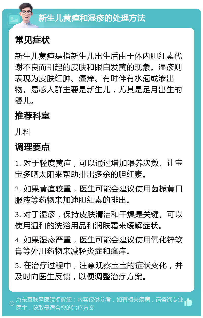 新生儿黄疸和湿疹的处理方法 常见症状 新生儿黄疸是指新生儿出生后由于体内胆红素代谢不良而引起的皮肤和眼白发黄的现象。湿疹则表现为皮肤红肿、瘙痒、有时伴有水疱或渗出物。易感人群主要是新生儿，尤其是足月出生的婴儿。 推荐科室 儿科 调理要点 1. 对于轻度黄疸，可以通过增加喂养次数、让宝宝多晒太阳来帮助排出多余的胆红素。 2. 如果黄疸较重，医生可能会建议使用茵栀黄口服液等药物来加速胆红素的排出。 3. 对于湿疹，保持皮肤清洁和干燥是关键。可以使用温和的洗浴用品和润肤霜来缓解症状。 4. 如果湿疹严重，医生可能会建议使用氧化锌软膏等外用药物来减轻炎症和瘙痒。 5. 在治疗过程中，注意观察宝宝的症状变化，并及时向医生反馈，以便调整治疗方案。