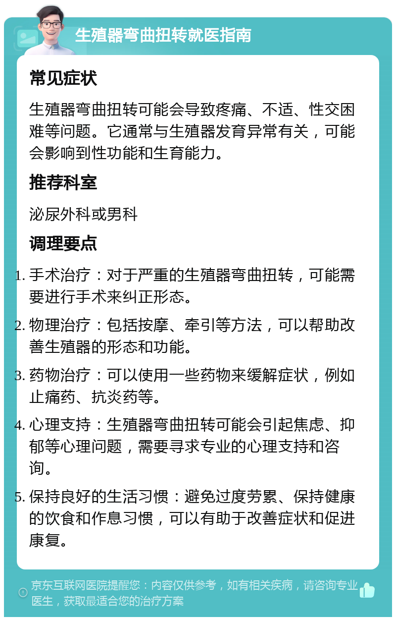 生殖器弯曲扭转就医指南 常见症状 生殖器弯曲扭转可能会导致疼痛、不适、性交困难等问题。它通常与生殖器发育异常有关，可能会影响到性功能和生育能力。 推荐科室 泌尿外科或男科 调理要点 手术治疗：对于严重的生殖器弯曲扭转，可能需要进行手术来纠正形态。 物理治疗：包括按摩、牵引等方法，可以帮助改善生殖器的形态和功能。 药物治疗：可以使用一些药物来缓解症状，例如止痛药、抗炎药等。 心理支持：生殖器弯曲扭转可能会引起焦虑、抑郁等心理问题，需要寻求专业的心理支持和咨询。 保持良好的生活习惯：避免过度劳累、保持健康的饮食和作息习惯，可以有助于改善症状和促进康复。