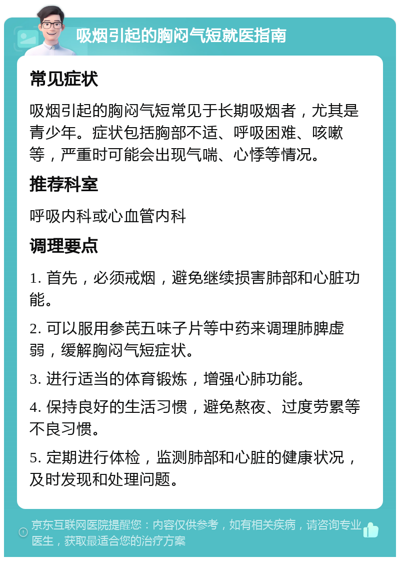 吸烟引起的胸闷气短就医指南 常见症状 吸烟引起的胸闷气短常见于长期吸烟者，尤其是青少年。症状包括胸部不适、呼吸困难、咳嗽等，严重时可能会出现气喘、心悸等情况。 推荐科室 呼吸内科或心血管内科 调理要点 1. 首先，必须戒烟，避免继续损害肺部和心脏功能。 2. 可以服用参芪五味子片等中药来调理肺脾虚弱，缓解胸闷气短症状。 3. 进行适当的体育锻炼，增强心肺功能。 4. 保持良好的生活习惯，避免熬夜、过度劳累等不良习惯。 5. 定期进行体检，监测肺部和心脏的健康状况，及时发现和处理问题。