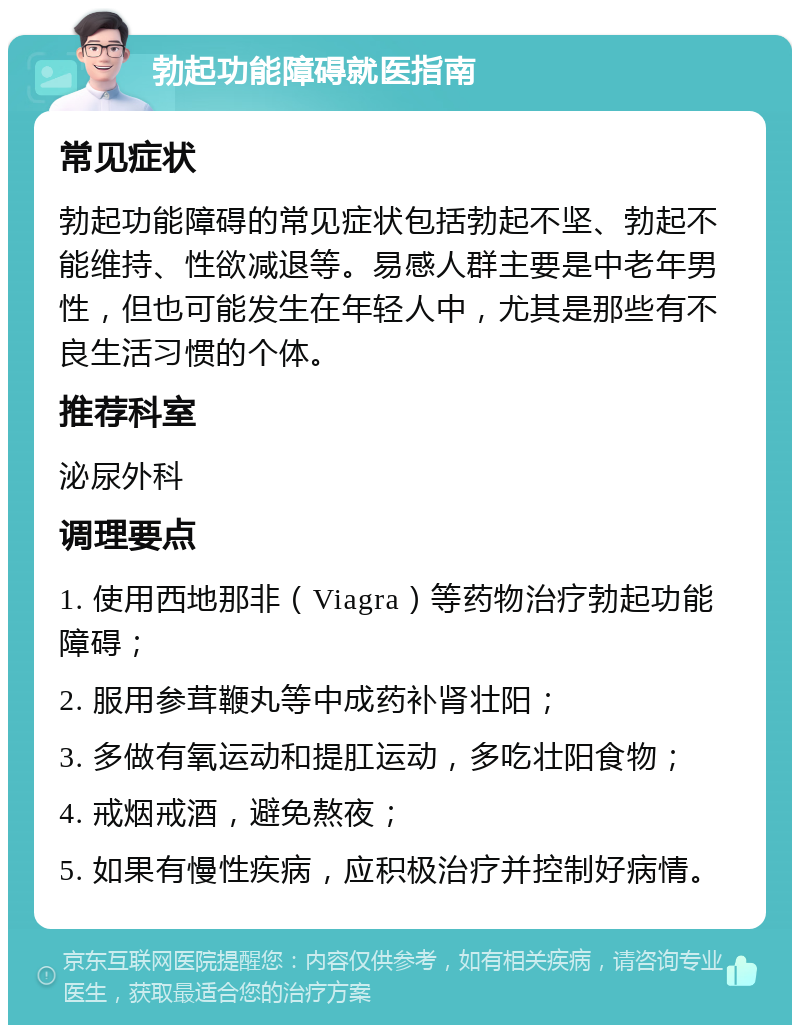 勃起功能障碍就医指南 常见症状 勃起功能障碍的常见症状包括勃起不坚、勃起不能维持、性欲减退等。易感人群主要是中老年男性，但也可能发生在年轻人中，尤其是那些有不良生活习惯的个体。 推荐科室 泌尿外科 调理要点 1. 使用西地那非（Viagra）等药物治疗勃起功能障碍； 2. 服用参茸鞭丸等中成药补肾壮阳； 3. 多做有氧运动和提肛运动，多吃壮阳食物； 4. 戒烟戒酒，避免熬夜； 5. 如果有慢性疾病，应积极治疗并控制好病情。