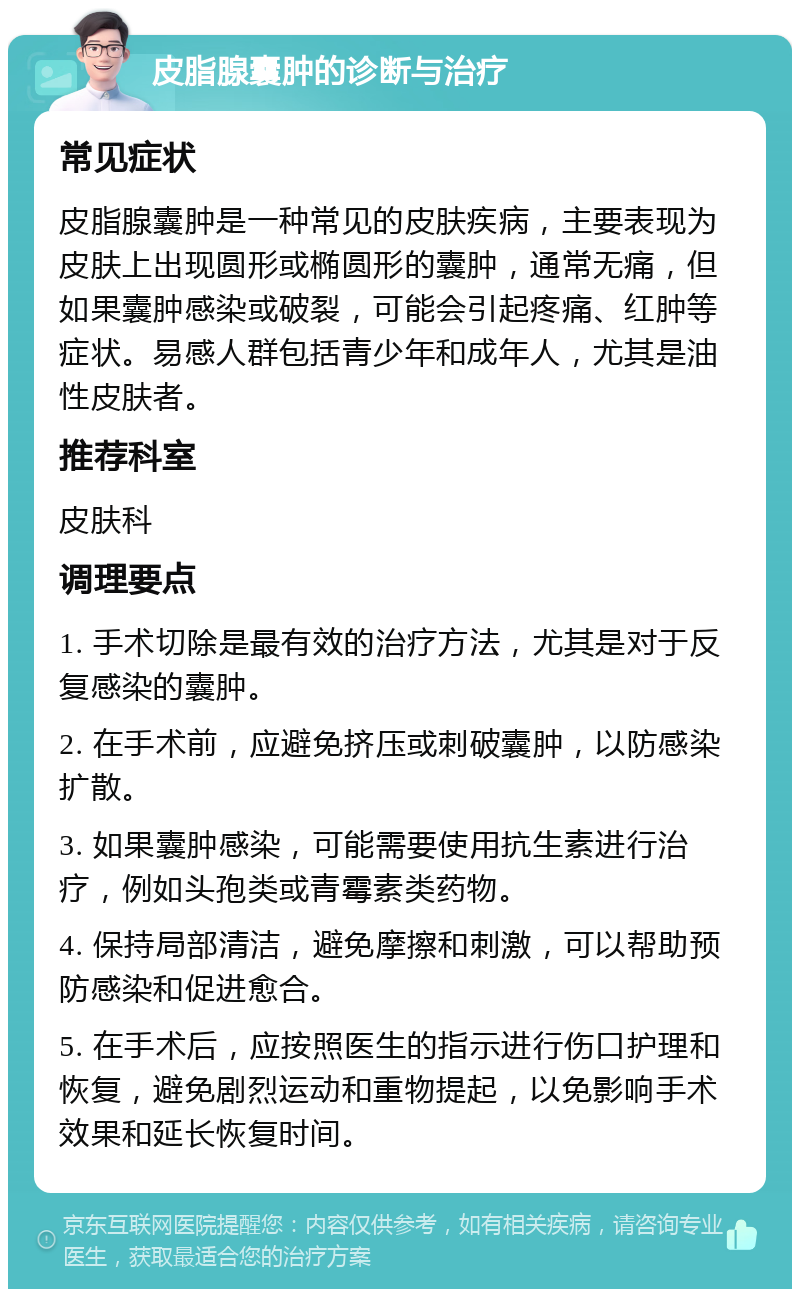 皮脂腺囊肿的诊断与治疗 常见症状 皮脂腺囊肿是一种常见的皮肤疾病，主要表现为皮肤上出现圆形或椭圆形的囊肿，通常无痛，但如果囊肿感染或破裂，可能会引起疼痛、红肿等症状。易感人群包括青少年和成年人，尤其是油性皮肤者。 推荐科室 皮肤科 调理要点 1. 手术切除是最有效的治疗方法，尤其是对于反复感染的囊肿。 2. 在手术前，应避免挤压或刺破囊肿，以防感染扩散。 3. 如果囊肿感染，可能需要使用抗生素进行治疗，例如头孢类或青霉素类药物。 4. 保持局部清洁，避免摩擦和刺激，可以帮助预防感染和促进愈合。 5. 在手术后，应按照医生的指示进行伤口护理和恢复，避免剧烈运动和重物提起，以免影响手术效果和延长恢复时间。