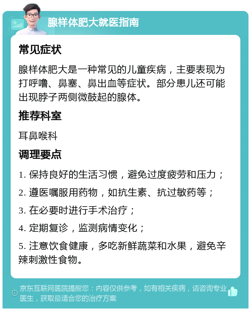 腺样体肥大就医指南 常见症状 腺样体肥大是一种常见的儿童疾病，主要表现为打呼噜、鼻塞、鼻出血等症状。部分患儿还可能出现脖子两侧微鼓起的腺体。 推荐科室 耳鼻喉科 调理要点 1. 保持良好的生活习惯，避免过度疲劳和压力； 2. 遵医嘱服用药物，如抗生素、抗过敏药等； 3. 在必要时进行手术治疗； 4. 定期复诊，监测病情变化； 5. 注意饮食健康，多吃新鲜蔬菜和水果，避免辛辣刺激性食物。