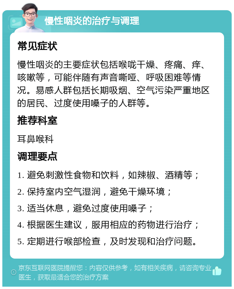 慢性咽炎的治疗与调理 常见症状 慢性咽炎的主要症状包括喉咙干燥、疼痛、痒、咳嗽等，可能伴随有声音嘶哑、呼吸困难等情况。易感人群包括长期吸烟、空气污染严重地区的居民、过度使用嗓子的人群等。 推荐科室 耳鼻喉科 调理要点 1. 避免刺激性食物和饮料，如辣椒、酒精等； 2. 保持室内空气湿润，避免干燥环境； 3. 适当休息，避免过度使用嗓子； 4. 根据医生建议，服用相应的药物进行治疗； 5. 定期进行喉部检查，及时发现和治疗问题。