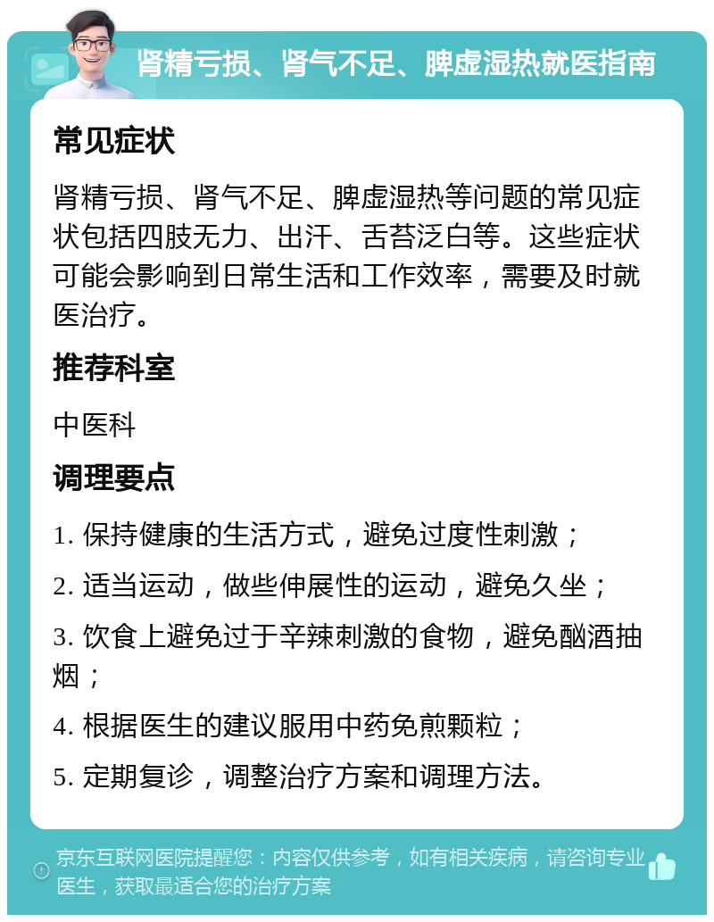 肾精亏损、肾气不足、脾虚湿热就医指南 常见症状 肾精亏损、肾气不足、脾虚湿热等问题的常见症状包括四肢无力、出汗、舌苔泛白等。这些症状可能会影响到日常生活和工作效率，需要及时就医治疗。 推荐科室 中医科 调理要点 1. 保持健康的生活方式，避免过度性刺激； 2. 适当运动，做些伸展性的运动，避免久坐； 3. 饮食上避免过于辛辣刺激的食物，避免酗酒抽烟； 4. 根据医生的建议服用中药免煎颗粒； 5. 定期复诊，调整治疗方案和调理方法。