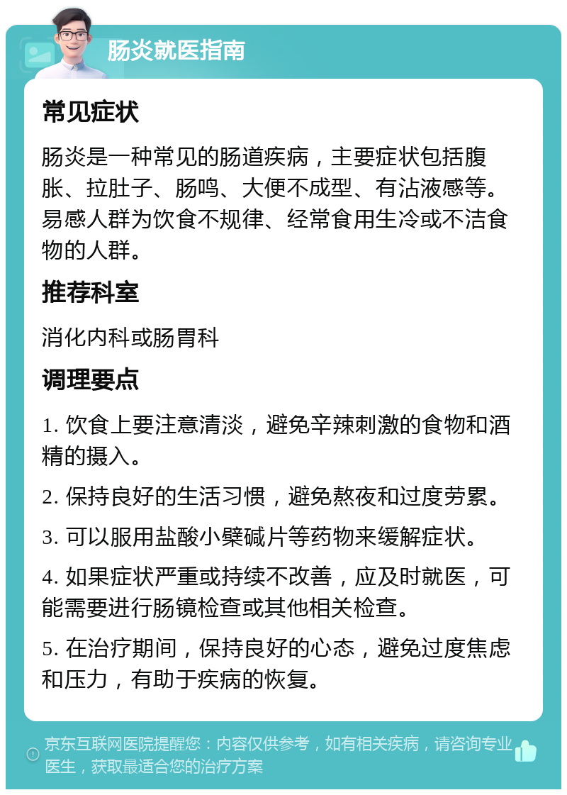 肠炎就医指南 常见症状 肠炎是一种常见的肠道疾病，主要症状包括腹胀、拉肚子、肠鸣、大便不成型、有沾液感等。易感人群为饮食不规律、经常食用生冷或不洁食物的人群。 推荐科室 消化内科或肠胃科 调理要点 1. 饮食上要注意清淡，避免辛辣刺激的食物和酒精的摄入。 2. 保持良好的生活习惯，避免熬夜和过度劳累。 3. 可以服用盐酸小檗碱片等药物来缓解症状。 4. 如果症状严重或持续不改善，应及时就医，可能需要进行肠镜检查或其他相关检查。 5. 在治疗期间，保持良好的心态，避免过度焦虑和压力，有助于疾病的恢复。