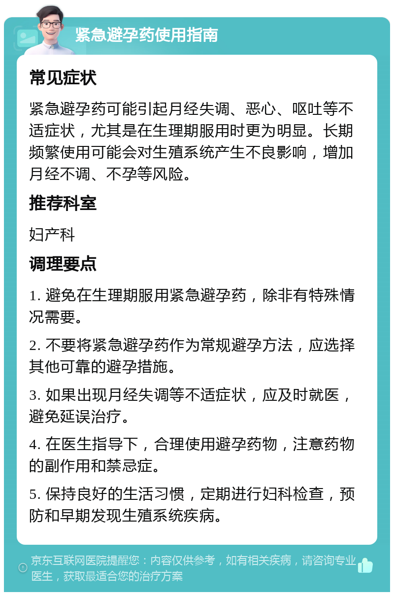 紧急避孕药使用指南 常见症状 紧急避孕药可能引起月经失调、恶心、呕吐等不适症状，尤其是在生理期服用时更为明显。长期频繁使用可能会对生殖系统产生不良影响，增加月经不调、不孕等风险。 推荐科室 妇产科 调理要点 1. 避免在生理期服用紧急避孕药，除非有特殊情况需要。 2. 不要将紧急避孕药作为常规避孕方法，应选择其他可靠的避孕措施。 3. 如果出现月经失调等不适症状，应及时就医，避免延误治疗。 4. 在医生指导下，合理使用避孕药物，注意药物的副作用和禁忌症。 5. 保持良好的生活习惯，定期进行妇科检查，预防和早期发现生殖系统疾病。