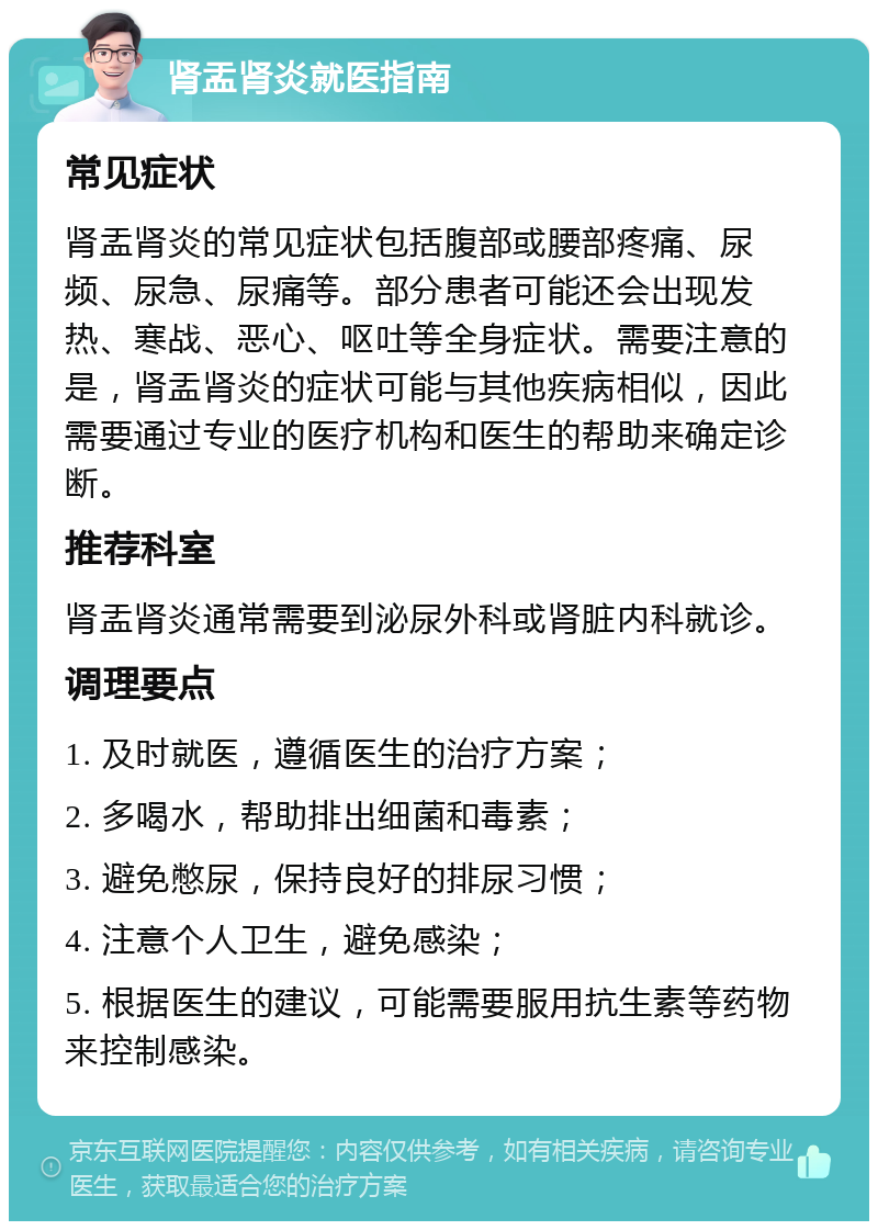 肾盂肾炎就医指南 常见症状 肾盂肾炎的常见症状包括腹部或腰部疼痛、尿频、尿急、尿痛等。部分患者可能还会出现发热、寒战、恶心、呕吐等全身症状。需要注意的是，肾盂肾炎的症状可能与其他疾病相似，因此需要通过专业的医疗机构和医生的帮助来确定诊断。 推荐科室 肾盂肾炎通常需要到泌尿外科或肾脏内科就诊。 调理要点 1. 及时就医，遵循医生的治疗方案； 2. 多喝水，帮助排出细菌和毒素； 3. 避免憋尿，保持良好的排尿习惯； 4. 注意个人卫生，避免感染； 5. 根据医生的建议，可能需要服用抗生素等药物来控制感染。