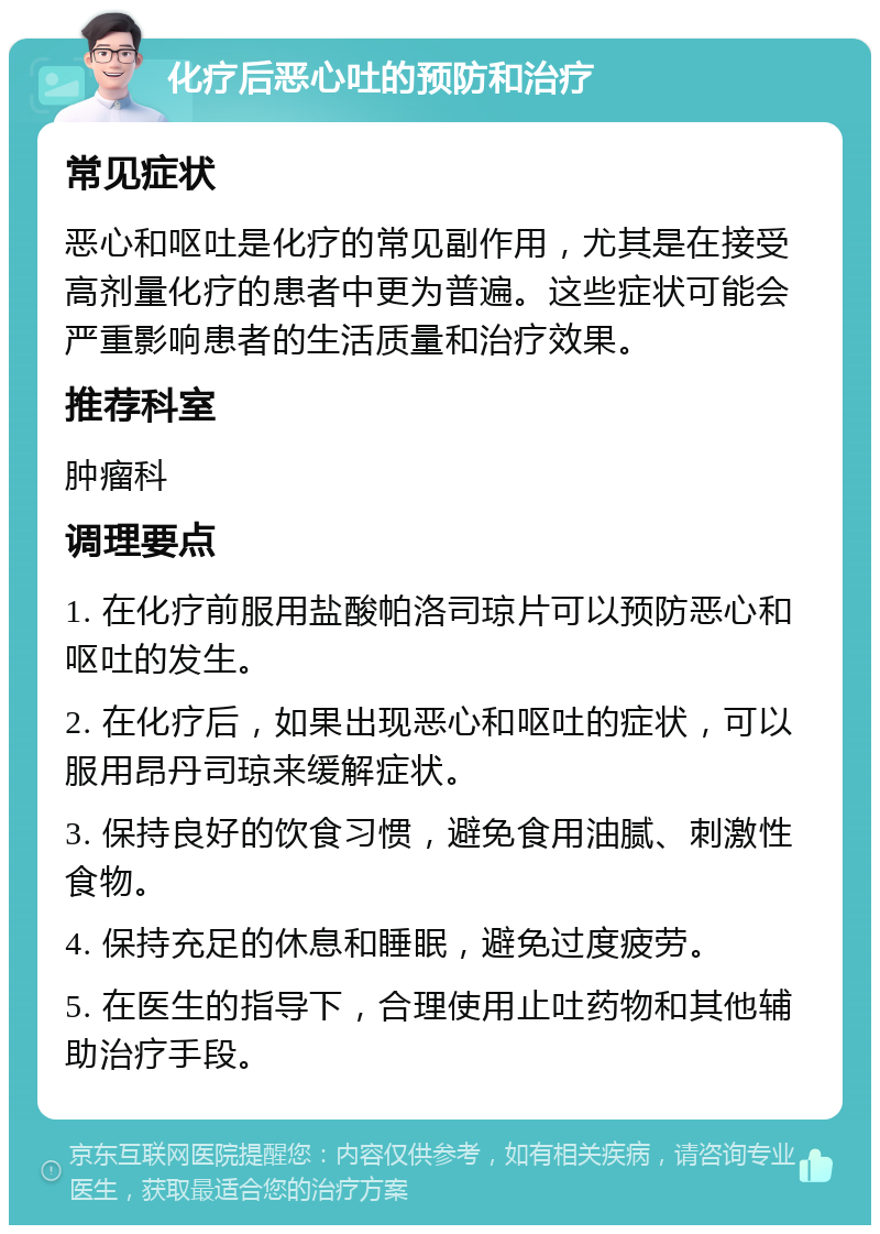 化疗后恶心吐的预防和治疗 常见症状 恶心和呕吐是化疗的常见副作用，尤其是在接受高剂量化疗的患者中更为普遍。这些症状可能会严重影响患者的生活质量和治疗效果。 推荐科室 肿瘤科 调理要点 1. 在化疗前服用盐酸帕洛司琼片可以预防恶心和呕吐的发生。 2. 在化疗后，如果出现恶心和呕吐的症状，可以服用昂丹司琼来缓解症状。 3. 保持良好的饮食习惯，避免食用油腻、刺激性食物。 4. 保持充足的休息和睡眠，避免过度疲劳。 5. 在医生的指导下，合理使用止吐药物和其他辅助治疗手段。