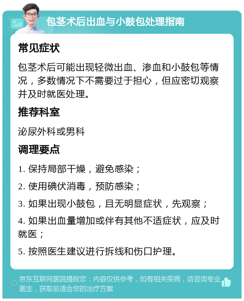 包茎术后出血与小鼓包处理指南 常见症状 包茎术后可能出现轻微出血、渗血和小鼓包等情况，多数情况下不需要过于担心，但应密切观察并及时就医处理。 推荐科室 泌尿外科或男科 调理要点 1. 保持局部干燥，避免感染； 2. 使用碘伏消毒，预防感染； 3. 如果出现小鼓包，且无明显症状，先观察； 4. 如果出血量增加或伴有其他不适症状，应及时就医； 5. 按照医生建议进行拆线和伤口护理。