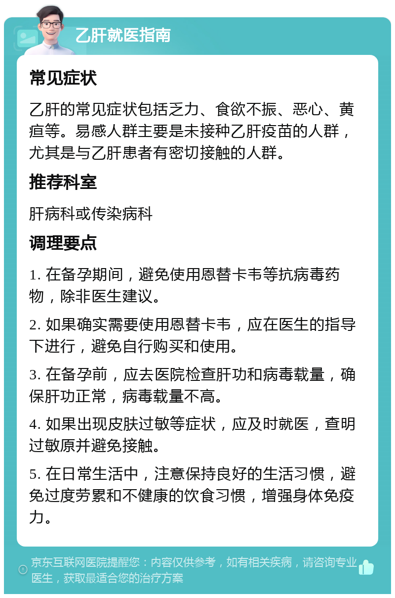 乙肝就医指南 常见症状 乙肝的常见症状包括乏力、食欲不振、恶心、黄疸等。易感人群主要是未接种乙肝疫苗的人群，尤其是与乙肝患者有密切接触的人群。 推荐科室 肝病科或传染病科 调理要点 1. 在备孕期间，避免使用恩替卡韦等抗病毒药物，除非医生建议。 2. 如果确实需要使用恩替卡韦，应在医生的指导下进行，避免自行购买和使用。 3. 在备孕前，应去医院检查肝功和病毒载量，确保肝功正常，病毒载量不高。 4. 如果出现皮肤过敏等症状，应及时就医，查明过敏原并避免接触。 5. 在日常生活中，注意保持良好的生活习惯，避免过度劳累和不健康的饮食习惯，增强身体免疫力。