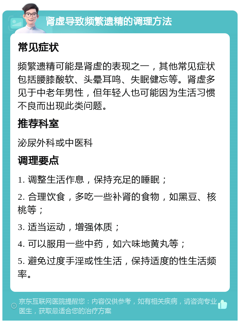 肾虚导致频繁遗精的调理方法 常见症状 频繁遗精可能是肾虚的表现之一，其他常见症状包括腰膝酸软、头晕耳鸣、失眠健忘等。肾虚多见于中老年男性，但年轻人也可能因为生活习惯不良而出现此类问题。 推荐科室 泌尿外科或中医科 调理要点 1. 调整生活作息，保持充足的睡眠； 2. 合理饮食，多吃一些补肾的食物，如黑豆、核桃等； 3. 适当运动，增强体质； 4. 可以服用一些中药，如六味地黄丸等； 5. 避免过度手淫或性生活，保持适度的性生活频率。