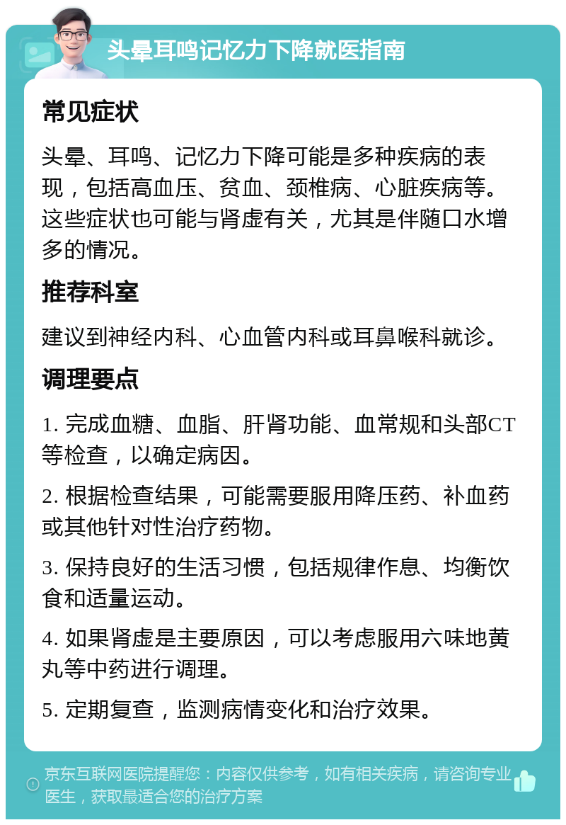 头晕耳鸣记忆力下降就医指南 常见症状 头晕、耳鸣、记忆力下降可能是多种疾病的表现，包括高血压、贫血、颈椎病、心脏疾病等。这些症状也可能与肾虚有关，尤其是伴随口水增多的情况。 推荐科室 建议到神经内科、心血管内科或耳鼻喉科就诊。 调理要点 1. 完成血糖、血脂、肝肾功能、血常规和头部CT等检查，以确定病因。 2. 根据检查结果，可能需要服用降压药、补血药或其他针对性治疗药物。 3. 保持良好的生活习惯，包括规律作息、均衡饮食和适量运动。 4. 如果肾虚是主要原因，可以考虑服用六味地黄丸等中药进行调理。 5. 定期复查，监测病情变化和治疗效果。