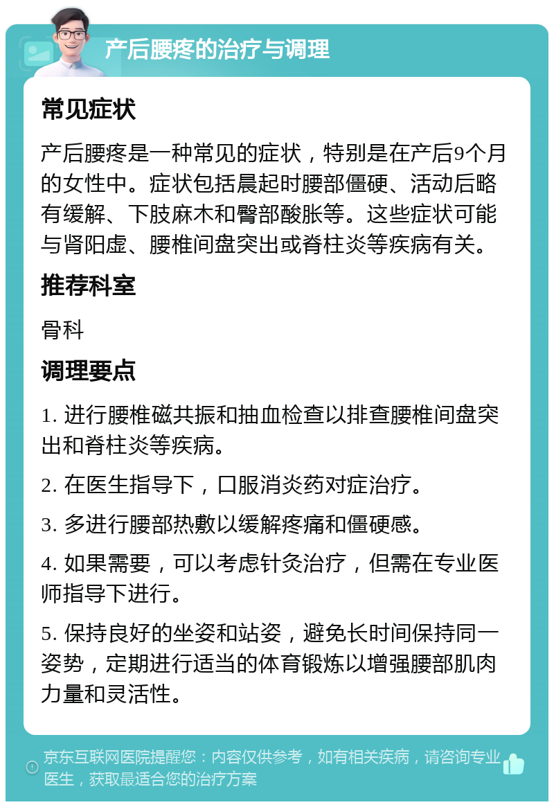 产后腰疼的治疗与调理 常见症状 产后腰疼是一种常见的症状，特别是在产后9个月的女性中。症状包括晨起时腰部僵硬、活动后略有缓解、下肢麻木和臀部酸胀等。这些症状可能与肾阳虚、腰椎间盘突出或脊柱炎等疾病有关。 推荐科室 骨科 调理要点 1. 进行腰椎磁共振和抽血检查以排查腰椎间盘突出和脊柱炎等疾病。 2. 在医生指导下，口服消炎药对症治疗。 3. 多进行腰部热敷以缓解疼痛和僵硬感。 4. 如果需要，可以考虑针灸治疗，但需在专业医师指导下进行。 5. 保持良好的坐姿和站姿，避免长时间保持同一姿势，定期进行适当的体育锻炼以增强腰部肌肉力量和灵活性。