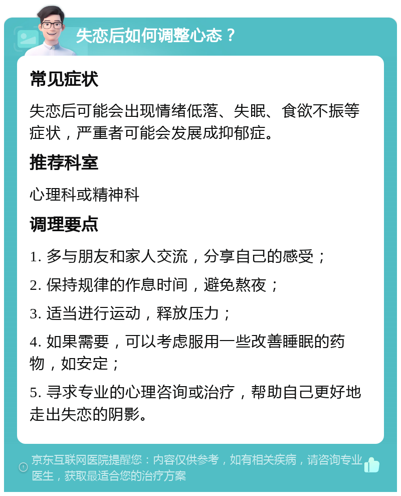 失恋后如何调整心态？ 常见症状 失恋后可能会出现情绪低落、失眠、食欲不振等症状，严重者可能会发展成抑郁症。 推荐科室 心理科或精神科 调理要点 1. 多与朋友和家人交流，分享自己的感受； 2. 保持规律的作息时间，避免熬夜； 3. 适当进行运动，释放压力； 4. 如果需要，可以考虑服用一些改善睡眠的药物，如安定； 5. 寻求专业的心理咨询或治疗，帮助自己更好地走出失恋的阴影。