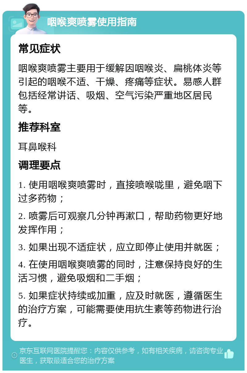 咽喉爽喷雾使用指南 常见症状 咽喉爽喷雾主要用于缓解因咽喉炎、扁桃体炎等引起的咽喉不适、干燥、疼痛等症状。易感人群包括经常讲话、吸烟、空气污染严重地区居民等。 推荐科室 耳鼻喉科 调理要点 1. 使用咽喉爽喷雾时，直接喷喉咙里，避免咽下过多药物； 2. 喷雾后可观察几分钟再漱口，帮助药物更好地发挥作用； 3. 如果出现不适症状，应立即停止使用并就医； 4. 在使用咽喉爽喷雾的同时，注意保持良好的生活习惯，避免吸烟和二手烟； 5. 如果症状持续或加重，应及时就医，遵循医生的治疗方案，可能需要使用抗生素等药物进行治疗。