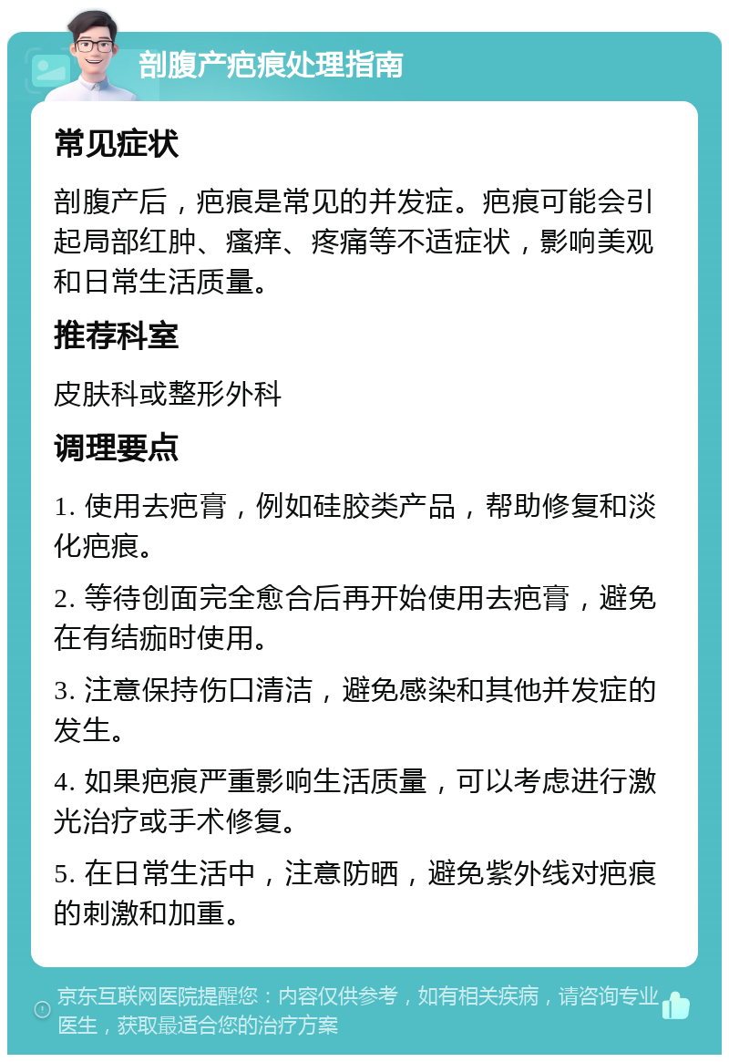 剖腹产疤痕处理指南 常见症状 剖腹产后，疤痕是常见的并发症。疤痕可能会引起局部红肿、瘙痒、疼痛等不适症状，影响美观和日常生活质量。 推荐科室 皮肤科或整形外科 调理要点 1. 使用去疤膏，例如硅胶类产品，帮助修复和淡化疤痕。 2. 等待创面完全愈合后再开始使用去疤膏，避免在有结痂时使用。 3. 注意保持伤口清洁，避免感染和其他并发症的发生。 4. 如果疤痕严重影响生活质量，可以考虑进行激光治疗或手术修复。 5. 在日常生活中，注意防晒，避免紫外线对疤痕的刺激和加重。