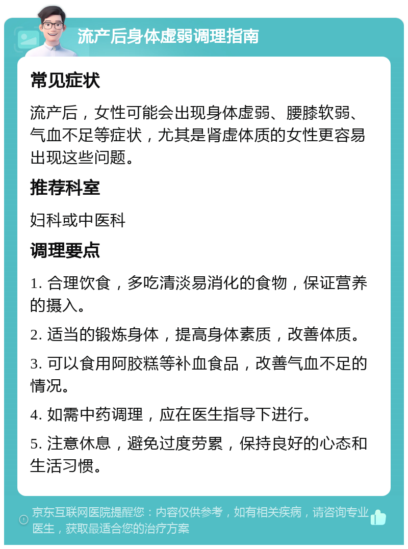 流产后身体虚弱调理指南 常见症状 流产后，女性可能会出现身体虚弱、腰膝软弱、气血不足等症状，尤其是肾虚体质的女性更容易出现这些问题。 推荐科室 妇科或中医科 调理要点 1. 合理饮食，多吃清淡易消化的食物，保证营养的摄入。 2. 适当的锻炼身体，提高身体素质，改善体质。 3. 可以食用阿胶糕等补血食品，改善气血不足的情况。 4. 如需中药调理，应在医生指导下进行。 5. 注意休息，避免过度劳累，保持良好的心态和生活习惯。