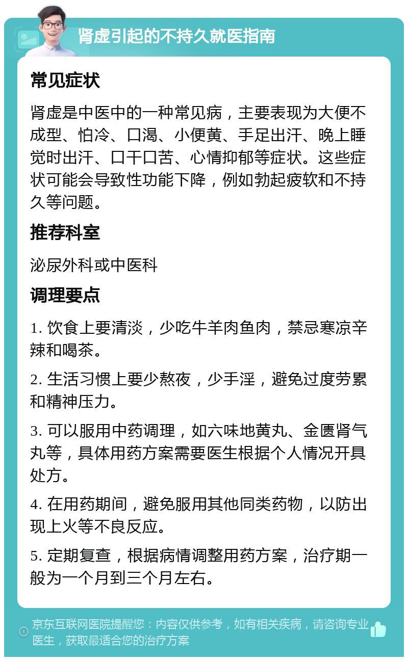 肾虚引起的不持久就医指南 常见症状 肾虚是中医中的一种常见病，主要表现为大便不成型、怕冷、口渴、小便黄、手足出汗、晚上睡觉时出汗、口干口苦、心情抑郁等症状。这些症状可能会导致性功能下降，例如勃起疲软和不持久等问题。 推荐科室 泌尿外科或中医科 调理要点 1. 饮食上要清淡，少吃牛羊肉鱼肉，禁忌寒凉辛辣和喝茶。 2. 生活习惯上要少熬夜，少手淫，避免过度劳累和精神压力。 3. 可以服用中药调理，如六味地黄丸、金匮肾气丸等，具体用药方案需要医生根据个人情况开具处方。 4. 在用药期间，避免服用其他同类药物，以防出现上火等不良反应。 5. 定期复查，根据病情调整用药方案，治疗期一般为一个月到三个月左右。