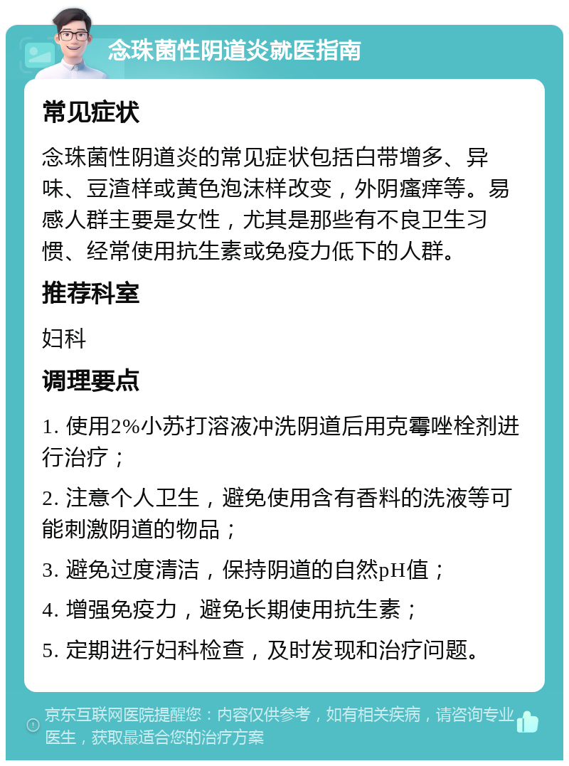 念珠菌性阴道炎就医指南 常见症状 念珠菌性阴道炎的常见症状包括白带增多、异味、豆渣样或黄色泡沫样改变，外阴瘙痒等。易感人群主要是女性，尤其是那些有不良卫生习惯、经常使用抗生素或免疫力低下的人群。 推荐科室 妇科 调理要点 1. 使用2%小苏打溶液冲洗阴道后用克霉唑栓剂进行治疗； 2. 注意个人卫生，避免使用含有香料的洗液等可能刺激阴道的物品； 3. 避免过度清洁，保持阴道的自然pH值； 4. 增强免疫力，避免长期使用抗生素； 5. 定期进行妇科检查，及时发现和治疗问题。