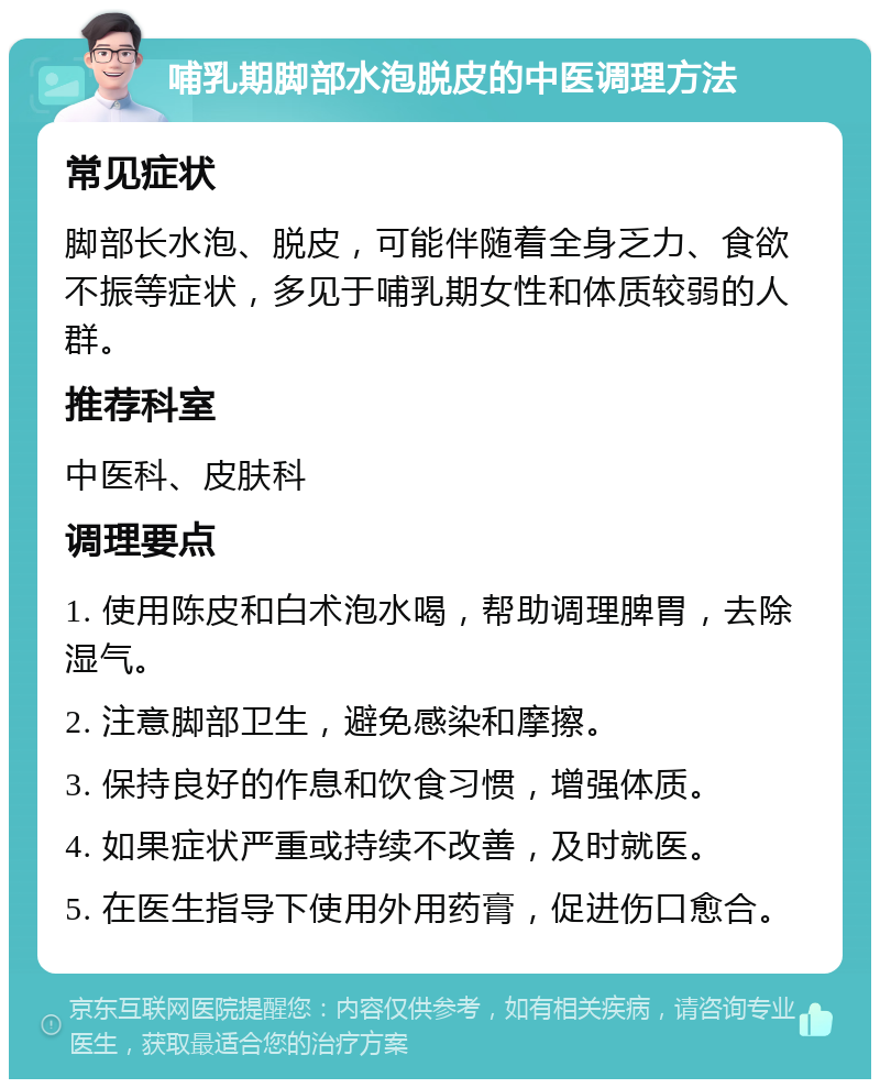 哺乳期脚部水泡脱皮的中医调理方法 常见症状 脚部长水泡、脱皮，可能伴随着全身乏力、食欲不振等症状，多见于哺乳期女性和体质较弱的人群。 推荐科室 中医科、皮肤科 调理要点 1. 使用陈皮和白术泡水喝，帮助调理脾胃，去除湿气。 2. 注意脚部卫生，避免感染和摩擦。 3. 保持良好的作息和饮食习惯，增强体质。 4. 如果症状严重或持续不改善，及时就医。 5. 在医生指导下使用外用药膏，促进伤口愈合。