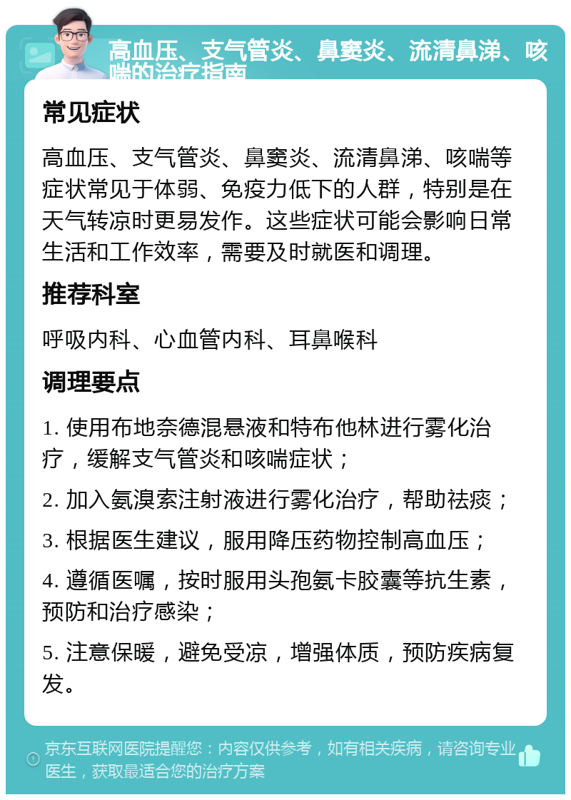 高血压、支气管炎、鼻窦炎、流清鼻涕、咳喘的治疗指南 常见症状 高血压、支气管炎、鼻窦炎、流清鼻涕、咳喘等症状常见于体弱、免疫力低下的人群，特别是在天气转凉时更易发作。这些症状可能会影响日常生活和工作效率，需要及时就医和调理。 推荐科室 呼吸内科、心血管内科、耳鼻喉科 调理要点 1. 使用布地奈德混悬液和特布他林进行雾化治疗，缓解支气管炎和咳喘症状； 2. 加入氨溴索注射液进行雾化治疗，帮助祛痰； 3. 根据医生建议，服用降压药物控制高血压； 4. 遵循医嘱，按时服用头孢氨卡胶囊等抗生素，预防和治疗感染； 5. 注意保暖，避免受凉，增强体质，预防疾病复发。