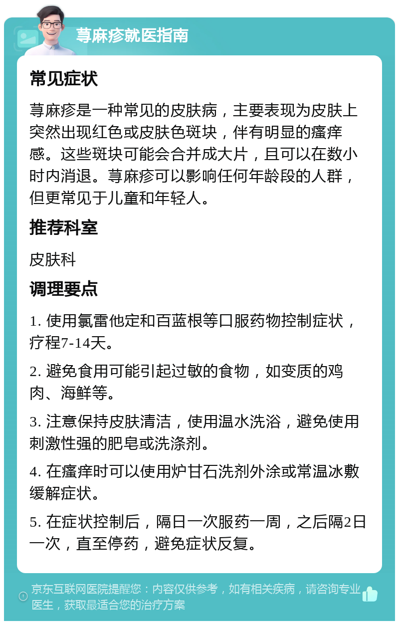 荨麻疹就医指南 常见症状 荨麻疹是一种常见的皮肤病，主要表现为皮肤上突然出现红色或皮肤色斑块，伴有明显的瘙痒感。这些斑块可能会合并成大片，且可以在数小时内消退。荨麻疹可以影响任何年龄段的人群，但更常见于儿童和年轻人。 推荐科室 皮肤科 调理要点 1. 使用氯雷他定和百蓝根等口服药物控制症状，疗程7-14天。 2. 避免食用可能引起过敏的食物，如变质的鸡肉、海鲜等。 3. 注意保持皮肤清洁，使用温水洗浴，避免使用刺激性强的肥皂或洗涤剂。 4. 在瘙痒时可以使用炉甘石洗剂外涂或常温冰敷缓解症状。 5. 在症状控制后，隔日一次服药一周，之后隔2日一次，直至停药，避免症状反复。