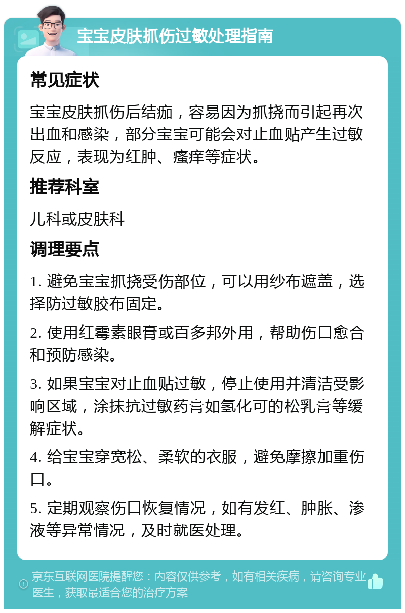 宝宝皮肤抓伤过敏处理指南 常见症状 宝宝皮肤抓伤后结痂，容易因为抓挠而引起再次出血和感染，部分宝宝可能会对止血贴产生过敏反应，表现为红肿、瘙痒等症状。 推荐科室 儿科或皮肤科 调理要点 1. 避免宝宝抓挠受伤部位，可以用纱布遮盖，选择防过敏胶布固定。 2. 使用红霉素眼膏或百多邦外用，帮助伤口愈合和预防感染。 3. 如果宝宝对止血贴过敏，停止使用并清洁受影响区域，涂抹抗过敏药膏如氢化可的松乳膏等缓解症状。 4. 给宝宝穿宽松、柔软的衣服，避免摩擦加重伤口。 5. 定期观察伤口恢复情况，如有发红、肿胀、渗液等异常情况，及时就医处理。