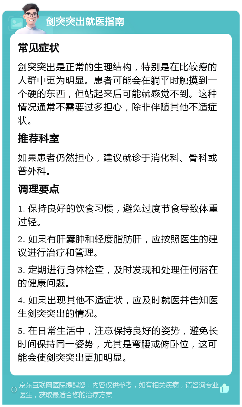 剑突突出就医指南 常见症状 剑突突出是正常的生理结构，特别是在比较瘦的人群中更为明显。患者可能会在躺平时触摸到一个硬的东西，但站起来后可能就感觉不到。这种情况通常不需要过多担心，除非伴随其他不适症状。 推荐科室 如果患者仍然担心，建议就诊于消化科、骨科或普外科。 调理要点 1. 保持良好的饮食习惯，避免过度节食导致体重过轻。 2. 如果有肝囊肿和轻度脂肪肝，应按照医生的建议进行治疗和管理。 3. 定期进行身体检查，及时发现和处理任何潜在的健康问题。 4. 如果出现其他不适症状，应及时就医并告知医生剑突突出的情况。 5. 在日常生活中，注意保持良好的姿势，避免长时间保持同一姿势，尤其是弯腰或俯卧位，这可能会使剑突突出更加明显。